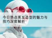 今日热点美发造型的魅力与技巧深度解析