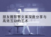 朋友圈智慧文案深度分享与高效互动的艺术