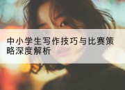 中小学生写作技巧与比赛策略深度解析