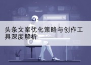 头条文案优化策略与创作工具深度解析