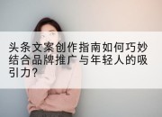 头条文案创作指南如何巧妙结合品牌推广与年轻人的吸引力?