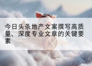 今日头条地产文案撰写高质量、深度专业文章的关键要素