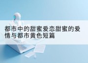 都市中的甜蜜爱恋甜蜜的爱情与都市黄色短篇