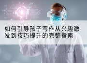 如何引导孩子写作从兴趣激发到技巧提升的完整指南