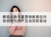 解锁头条文案营销新路径内容创作与用户互动双轮驱动