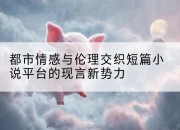 都市情感与伦理交织短篇小说平台的现言新势力