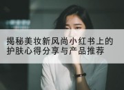 揭秘美妆新风尚小红书上的护肤心得分享与产品推荐