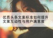 优质头条文案标准如何提升文案互动性与用户满意度