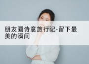 朋友圈诗意旅行记-留下最美的瞬间