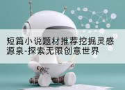 短篇小说题材推荐挖掘灵感源泉-探索无限创意世界