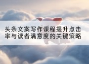 头条文案写作课程提升点击率与读者满意度的关键策略
