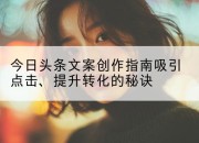 今日头条文案创作指南吸引点击、提升转化的秘诀