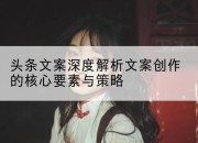 头条文案深度解析文案创作的核心要素与策略