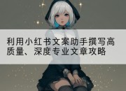 利用小红书文案助手撰写高质量、深度专业文章攻略