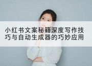 小红书文案秘籍深度写作技巧与自动生成器的巧妙应用