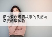 都市爱恋短篇故事的灵感与深度阅读体验