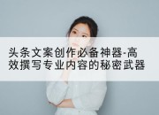 头条文案创作必备神器-高效撰写专业内容的秘密武器