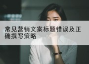 常见营销文案标题错误及正确撰写策略