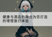 健康与酒店的融合为您打造的理想旅行体验