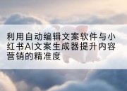 利用自动编辑文案软件与小红书AI文案生成器提升内容营销的精准度
