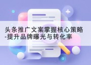 头条推广文案掌握核心策略-提升品牌曝光与转化率