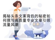 揭秘头条文案背后的秘密如何撰写高质量专业文章引领流量风潮