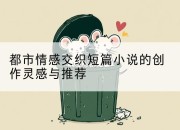 都市情感交织短篇小说的创作灵感与推荐