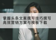 掌握头条文案撰写技巧撰写高效营销方案与模板下载
