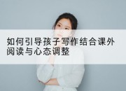 如何引导孩子写作结合课外阅读与心态调整
