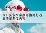 今日头条文案撰写指南打造高质量深度内容