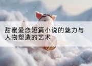 甜蜜爱恋短篇小说的魅力与人物塑造的艺术