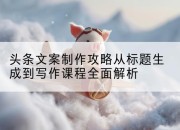头条文案制作攻略从标题生成到写作课程全面解析