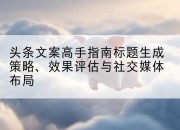 头条文案高手指南标题生成策略、效果评估与社交媒体布局