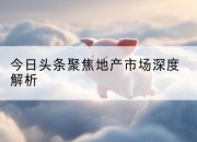 今日头条聚焦地产市场深度解析