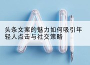 头条文案的魅力如何吸引年轻人点击与社交策略