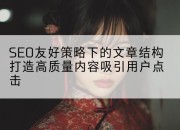 SEO友好策略下的文章结构打造高质量内容吸引用户点击