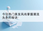 今日热门美发风尚掌握潮流头条的秘诀