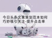今日头条文案策划范本如何巧妙吸引关注-提升点击率