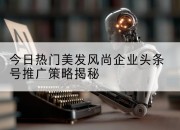 今日热门美发风尚企业头条号推广策略揭秘