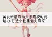 美发新潮风尚头条展现时尚魅力-打造个性化魅力风采