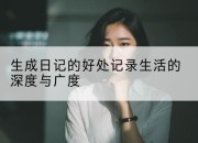 生成日记的好处记录生活的深度与广度
