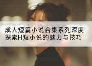 成人短篇小说合集系列深度探索H短小说的魅力与技巧