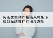 头条文案创作指南从模板下载到品牌推广的深度解析