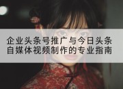 企业头条号推广与今日头条自媒体视频制作的专业指南