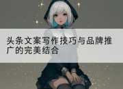 头条文案写作技巧与品牌推广的完美结合