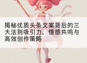 揭秘优质头条文案背后的三大法则吸引力、情感共鸣与高效创作策略