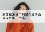 高效精准推广利器企业头条号深度推广策略