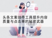 头条文案创作工具提升内容质量与点击率的秘密武器