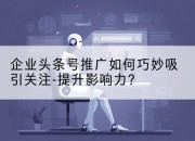 企业头条号推广如何巧妙吸引关注-提升影响力？
