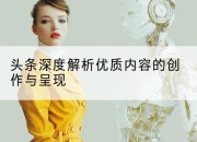 头条深度解析优质内容的创作与呈现